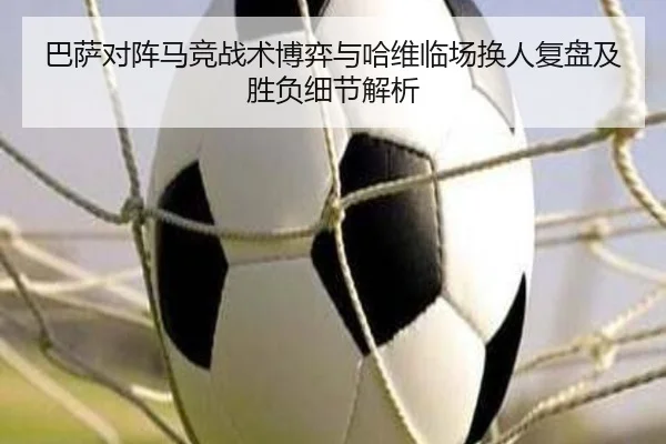 巴萨对阵马竞战术博弈与哈维临场换人复盘及胜负细节解析