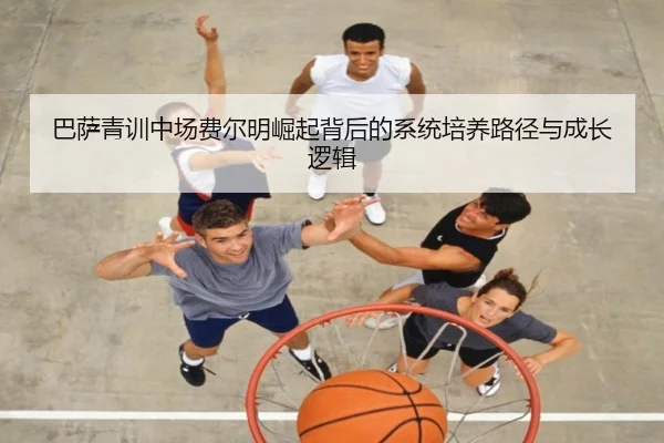 巴萨青训中场费尔明崛起背后的系统培养路径与成长逻辑