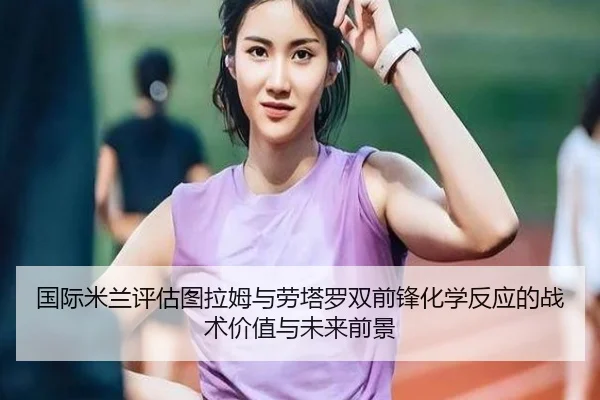 国际米兰评估图拉姆与劳塔罗双前锋化学反应的战术价值与未来前景