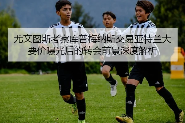 尤文图斯考察库普梅纳斯交易亚特兰大要价曝光后的转会前景深度解析