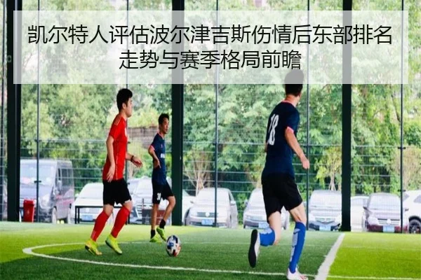 凯尔特人评估波尔津吉斯伤情后东部排名走势与赛季格局前瞻