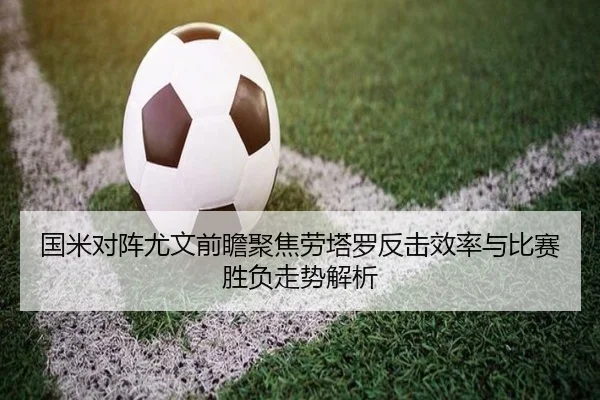 国米对阵尤文前瞻聚焦劳塔罗反击效率与比赛胜负走势解析