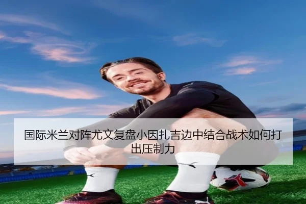 国际米兰对阵尤文复盘小因扎吉边中结合战术如何打出压制力