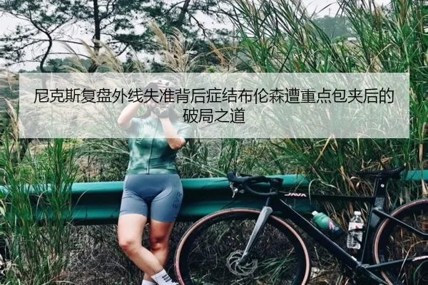 尼克斯复盘外线失准背后症结布伦森遭重点包夹后的破局之道