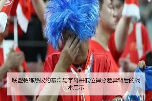 联盟教练热议约基奇与字母哥低位得分差异背后的战术启示