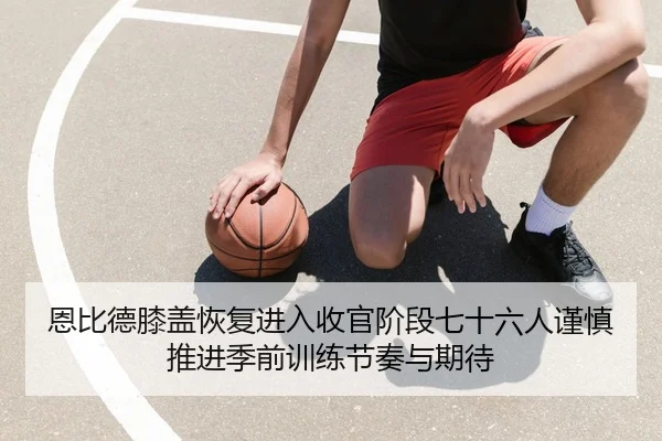 恩比德膝盖恢复进入收官阶段七十六人谨慎推进季前训练节奏与期待